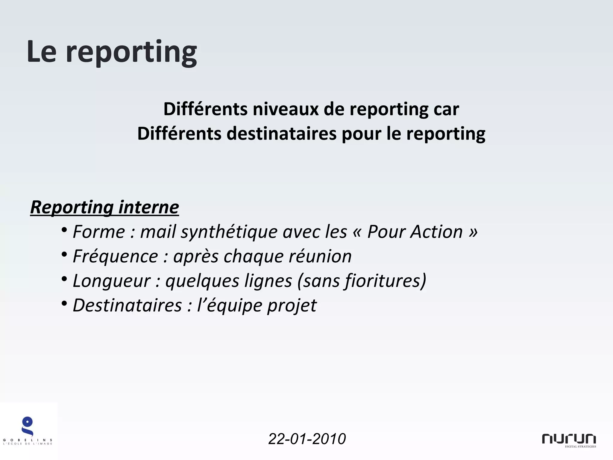 Le reporting Différents niveaux de reporting car Différents destinataires pour le reporting Reporting interne   Forme : mail synthétique avec les « Pour Action » Fréquence : après chaque réunion Longueur : quelques lignes (sans fioritures) Destinataires : l’équipe projet 
