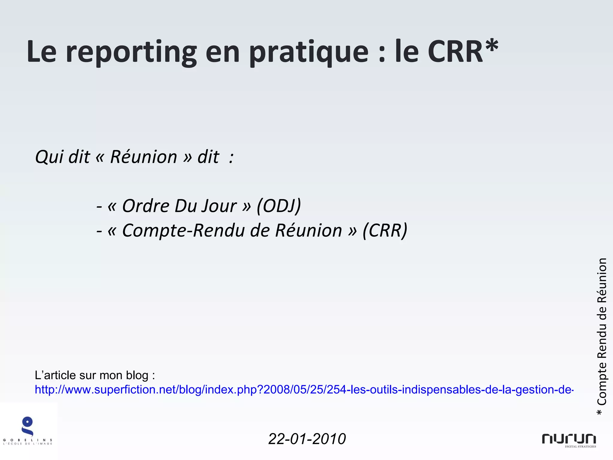 Le reporting en pratique : le CRR* Qui dit « Réunion » dit  : - « Ordre Du Jour » (ODJ) - « Compte-Rendu de Réunion » (CRR) * Compte Rendu de Réunion L’article sur mon blog :  http://www.superfiction.net/blog/index.php?2008/05/25/254-les-outils-indispensables-de-la-gestion-de-projet-2-5-le-compte-rendu-de-reunion 