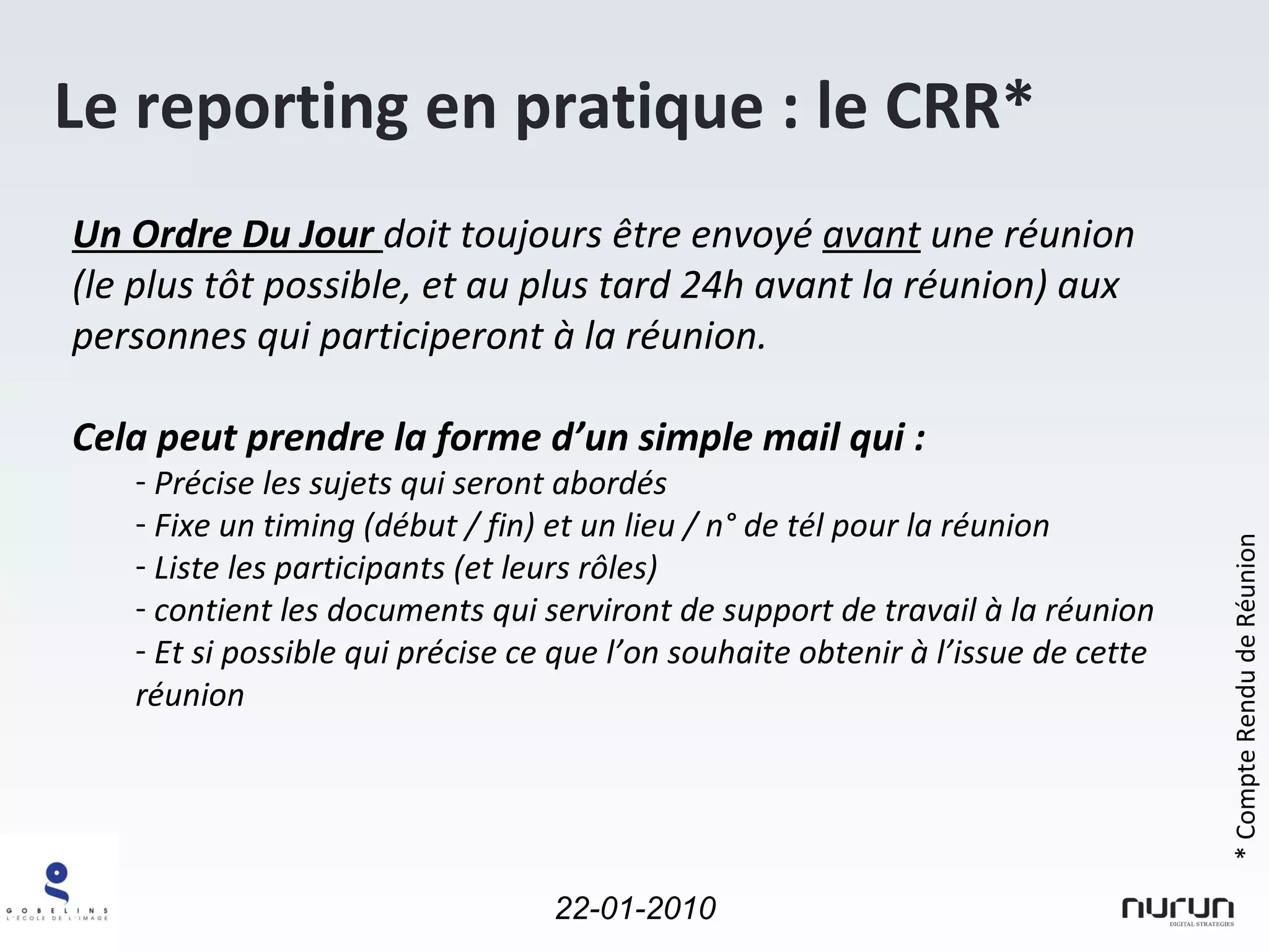 Le reporting en pratique : le CRR* Un Ordre Du Jour  doit toujours être envoyé  avant  une réunion (le plus tôt possible, et au plus tard 24h avant la réunion) aux personnes qui participeront à la réunion. Cela peut prendre la forme d’un simple mail qui : Précise les sujets qui seront abordés Fixe un timing (début / fin) et un lieu / n° de tél pour la réunion Liste les participants (et leurs rôles) contient les documents qui serviront de support de travail à la réunion Et si possible qui précise ce que l’on souhaite obtenir à l’issue de cette réunion * Compte Rendu de Réunion 