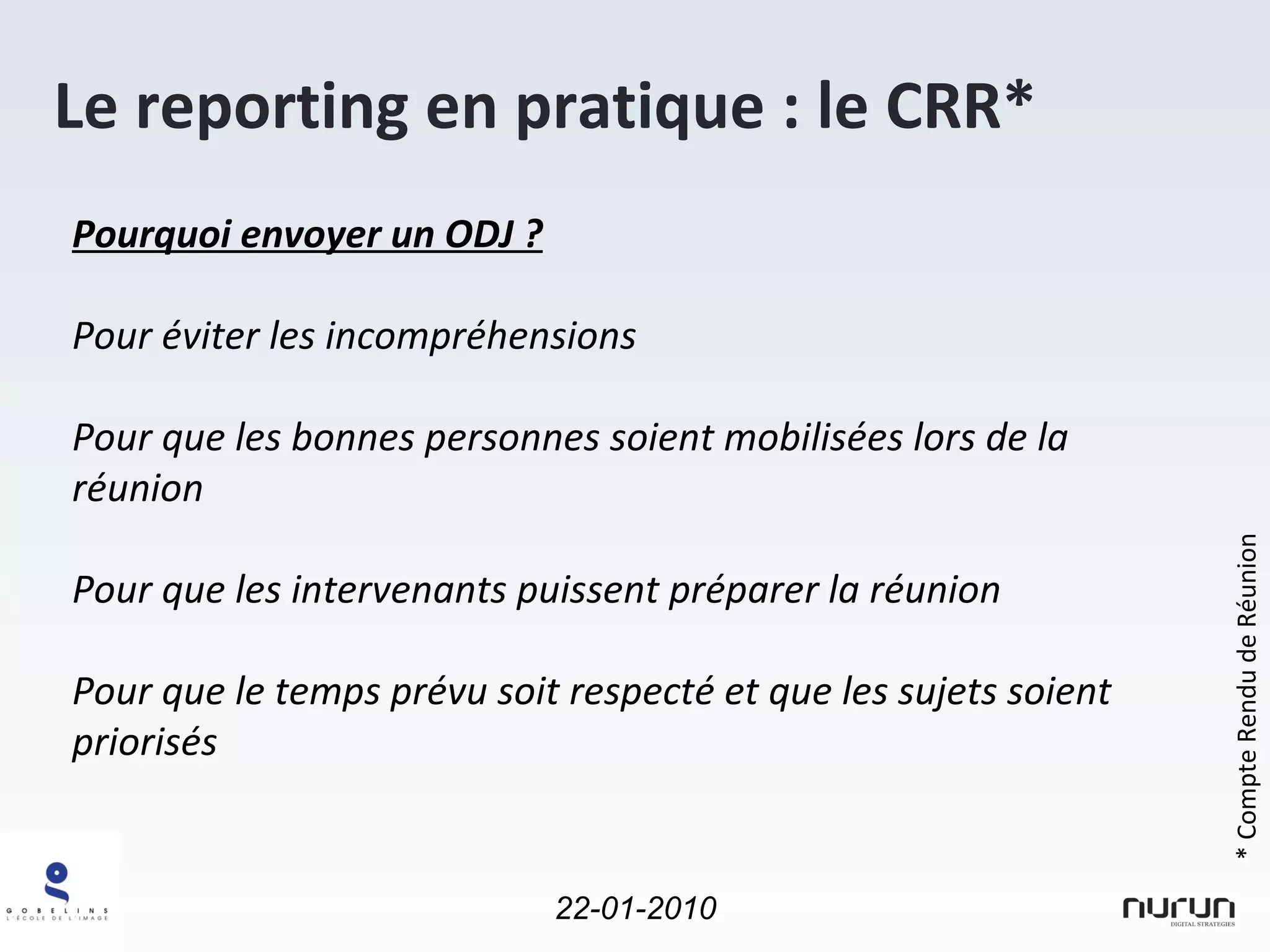 Le reporting en pratique : le CRR* Pourquoi envoyer un ODJ ? Pour éviter les incompréhensions Pour que les bonnes personnes soient mobilisées lors de la réunion Pour que les intervenants puissent préparer la réunion Pour que le temps prévu soit respecté et que les sujets soient priorisés * Compte Rendu de Réunion 
