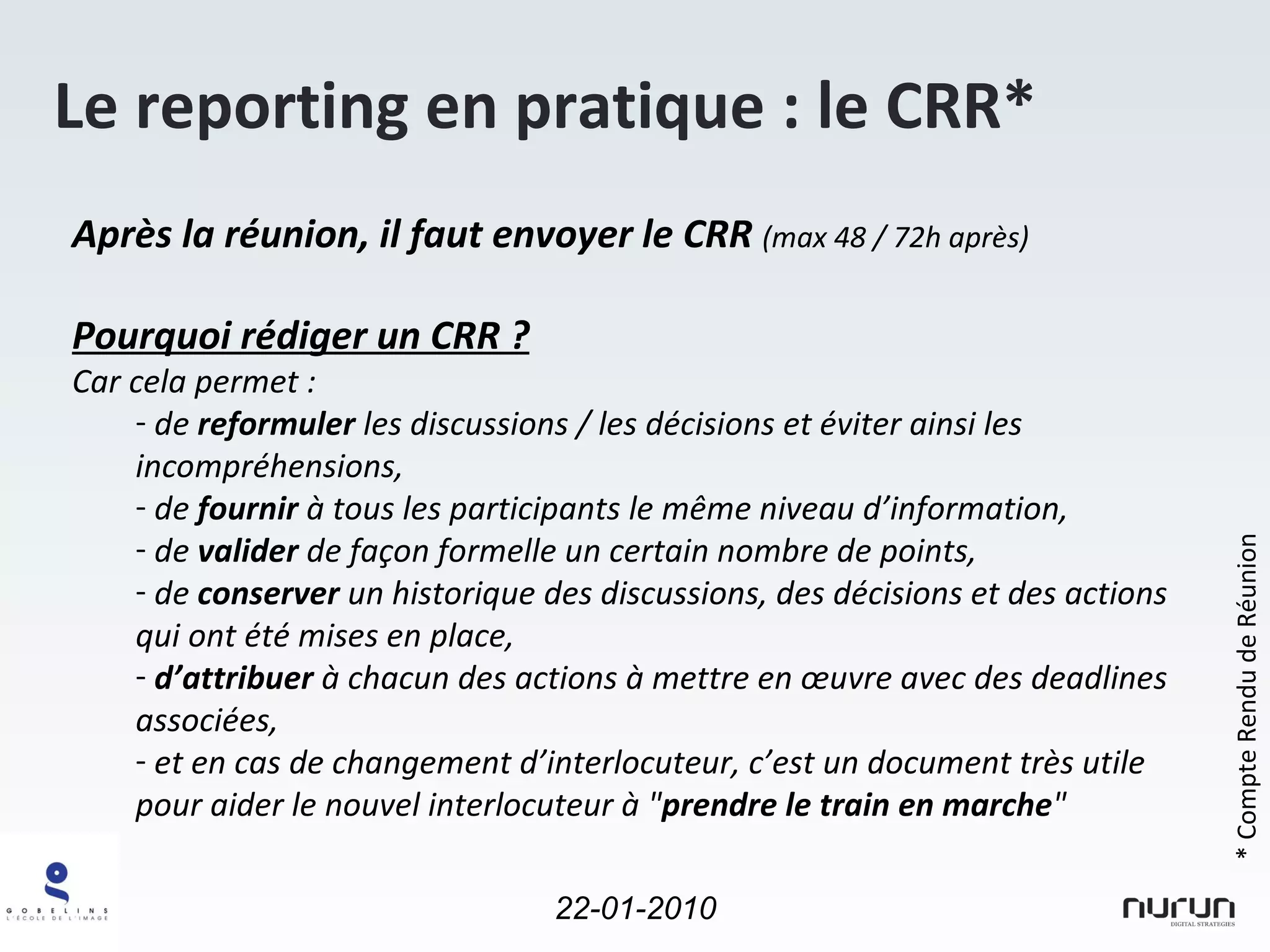 Le reporting en pratique : le CRR* Après la réunion, il faut envoyer le CRR  (max 48 / 72h après) Pourquoi rédiger un CRR ? Car cela permet : de  reformuler  les discussions / les décisions et éviter ainsi les incompréhensions, de  fournir  à tous les participants le même niveau d’information, de  valider  de façon formelle un certain nombre de points, de  conserver  un historique des discussions, des décisions et des actions qui ont été mises en place, d’attribuer  à chacun des actions à mettre en œuvre avec des deadlines associées, et en cas de changement d’interlocuteur, c’est un document très utile pour aider le nouvel interlocuteur à " prendre le train en marche " * Compte Rendu de Réunion 