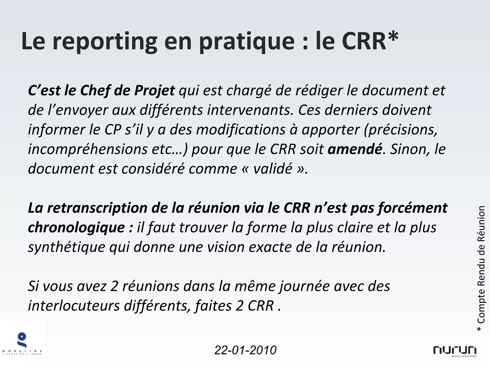 Le reporting en pratique : le CRR* C’est le Chef de Projet  qui est chargé de rédiger le document et de l’envoyer aux différents intervenants. Ces derniers doivent informer le CP s’il y a des modifications à apporter (précisions, incompréhensions etc…) pour que le CRR soit  amendé . Sinon, le document est considéré comme « validé ». La retranscription de la réunion via le CRR n’est pas forcément chronologique :  il faut trouver la forme la plus claire et la plus synthétique qui donne une vision exacte de la réunion. Si vous avez 2 réunions dans la même journée avec des interlocuteurs différents, faites 2 CRR . * Compte Rendu de Réunion 