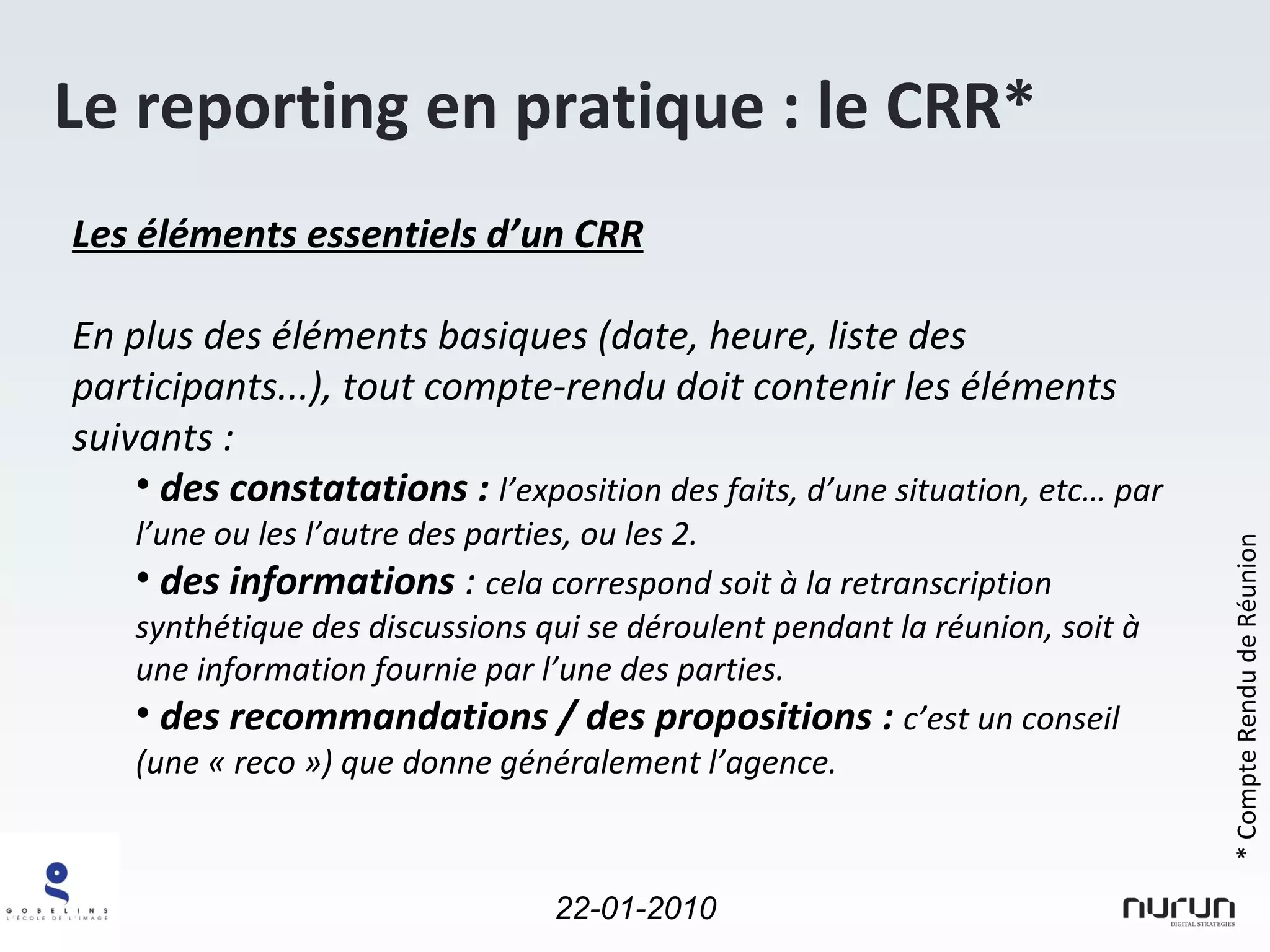 Le reporting en pratique : le CRR* Les éléments essentiels d’un CRR En plus des éléments basiques (date, heure, liste des participants...), tout compte-rendu doit contenir les éléments suivants : des constatations :  l’exposition des faits, d’une situation, etc… par l’une ou les l’autre des parties, ou les 2.  des informations  :  cela correspond soit à la retranscription synthétique des discussions qui se déroulent pendant la réunion, soit à une information fournie par l’une des parties. des recommandations / des propositions :  c’est un conseil (une « reco ») que donne généralement l’agence.  * Compte Rendu de Réunion 