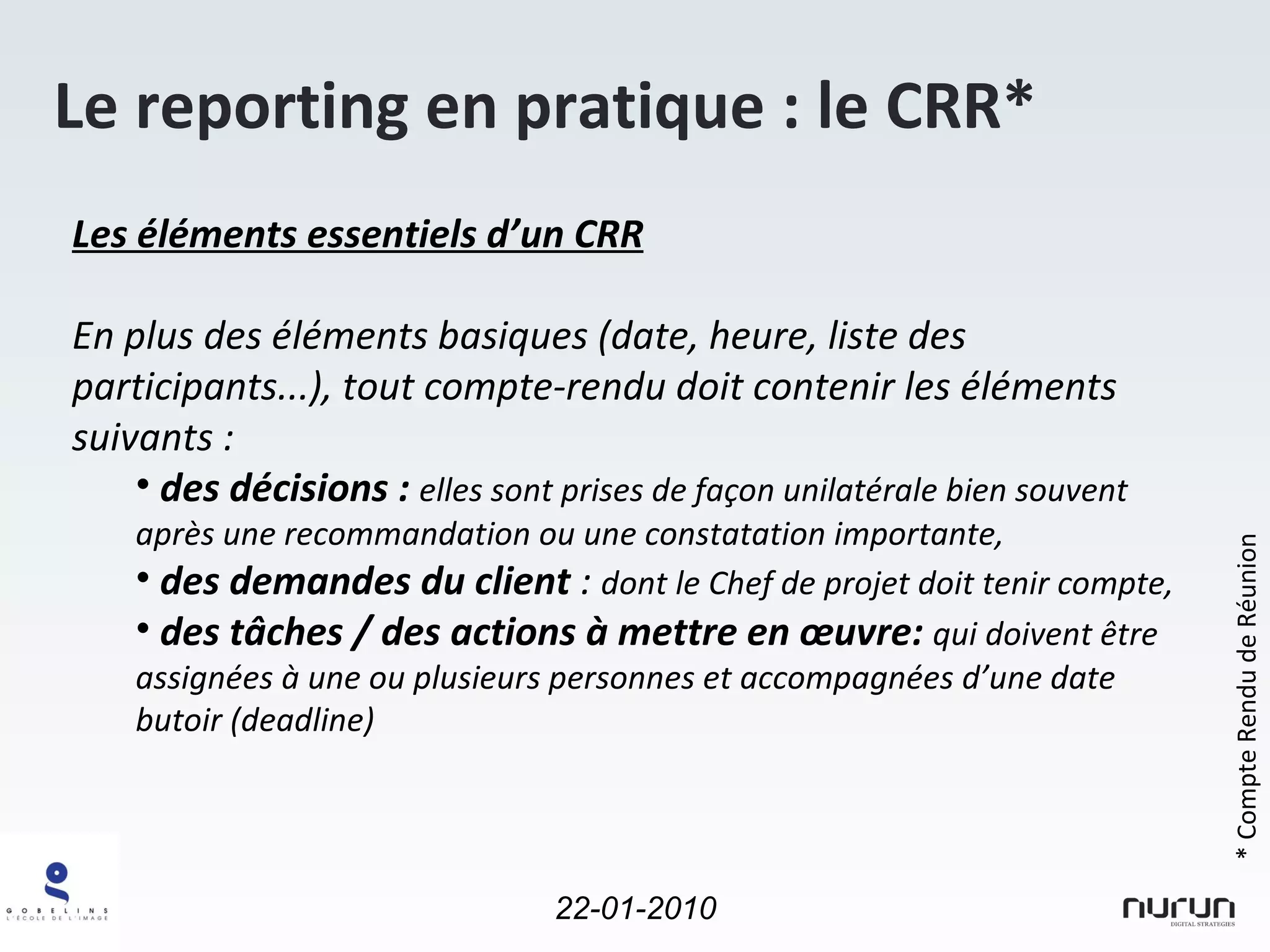 Le reporting en pratique : le CRR* Les éléments essentiels d’un CRR En plus des éléments basiques (date, heure, liste des participants...), tout compte-rendu doit contenir les éléments suivants : des décisions :  elles sont prises de façon unilatérale bien souvent après une recommandation ou une constatation importante, des demandes du client  :  dont le Chef de projet doit tenir compte, des tâches / des actions à mettre en œuvre:  qui doivent être assignées à une ou plusieurs personnes et accompagnées d’une date butoir (deadline) * Compte Rendu de Réunion 