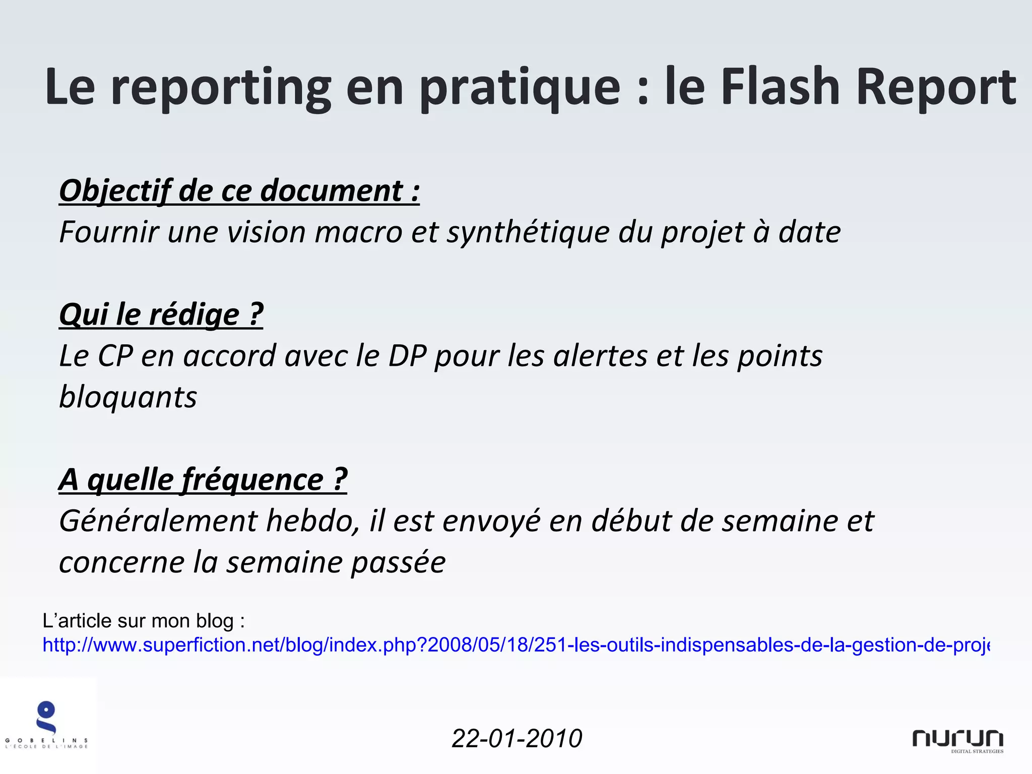 Le reporting en pratique : le Flash Report L’article sur mon blog :  http://www.superfiction.net/blog/index.php?2008/05/18/251-les-outils-indispensables-de-la-gestion-de-projet-1-5-le-flash-report Objectif de ce document : Fournir une vision macro et synthétique du projet à date Qui le rédige ? Le CP en accord avec le DP pour les alertes et les points bloquants A quelle fréquence ? Généralement hebdo, il est envoyé en début de semaine et concerne la semaine passée 