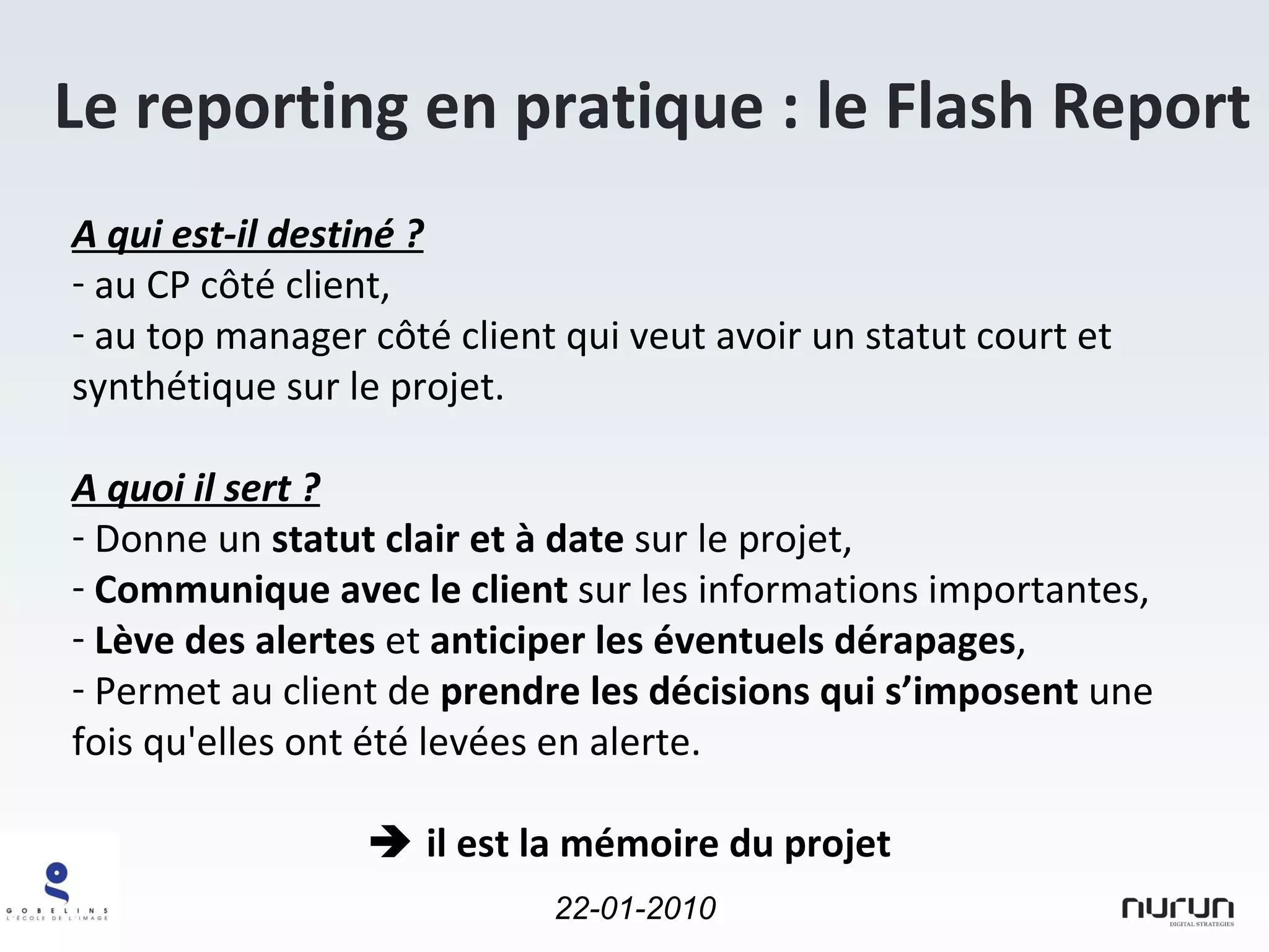 Le reporting en pratique : le Flash Report A qui est-il destiné ? au CP côté client, au top manager côté client qui veut avoir un statut court et synthétique sur le projet. A quoi il sert ? Donne un  statut clair et à date  sur le projet, Communique avec le client  sur les informations importantes, Lève des alertes  et  anticiper les éventuels dérapages , Permet au client de  prendre les décisions qui s’imposent  une fois qu'elles ont été levées en alerte.    il est la mémoire du projet 