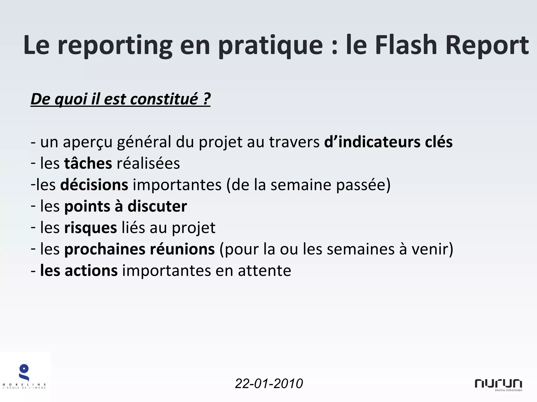 Le reporting en pratique : le Flash Report De quoi il est constitué ? - un aperçu général du projet au travers  d’indicateurs clés les  tâches  réalisées  les  décisions  importantes (de la semaine passée) les  points à discuter les  risques  liés au projet les  prochaines réunions  (pour la ou les semaines à venir) -  les actions  importantes en attente 