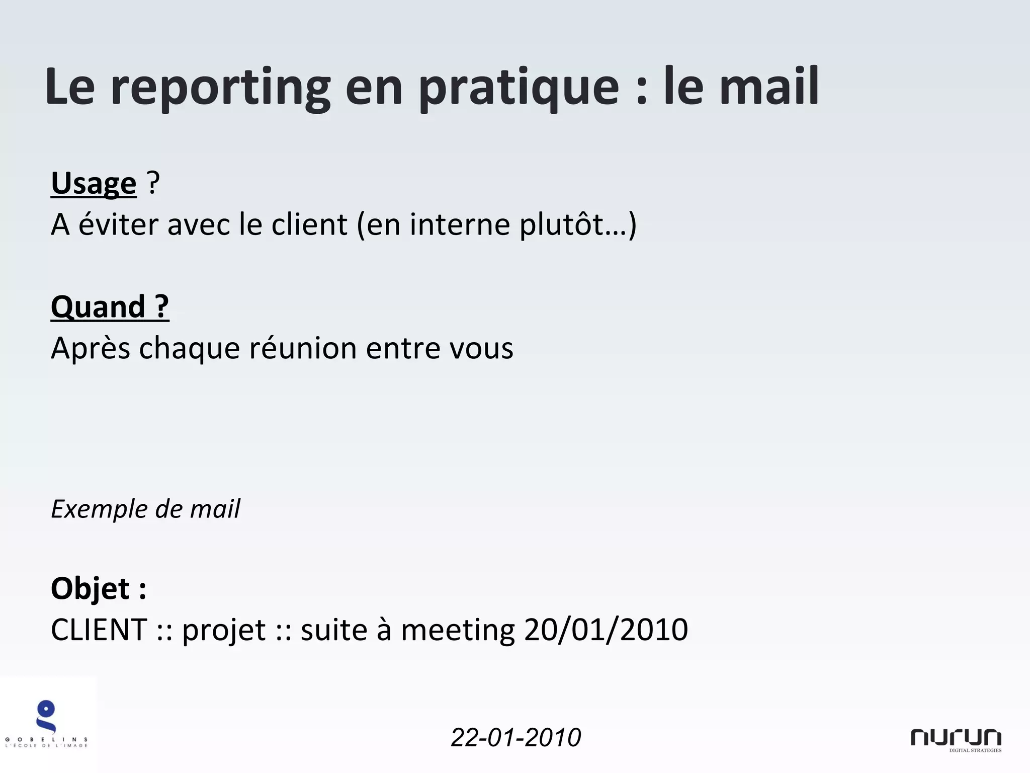 Le reporting en pratique : le mail Usage  ?  A éviter avec le client (en interne plutôt…) Quand ? Après chaque réunion entre vous Exemple de mail  Objet :  CLIENT :: projet :: suite à meeting 20/01/2010 