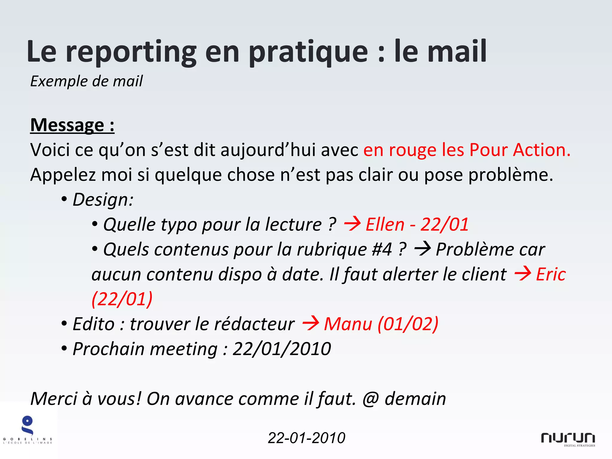 Le reporting en pratique : le mail Exemple de mail  Message : Voici ce qu’on s’est dit aujourd’hui avec  en rouge les Pour Action.  Appelez moi si quelque chose n’est pas clair ou pose problème. Design: Quelle typo pour la lecture ?    Ellen - 22/01 Quels contenus pour la rubrique #4 ?    Problème car aucun contenu dispo à date. Il faut alerter le client    Eric (22/01)   Edito : trouver le rédacteur    Manu (01/02) Prochain meeting : 22/01/2010 Merci à vous! On avance comme il faut. @ demain 