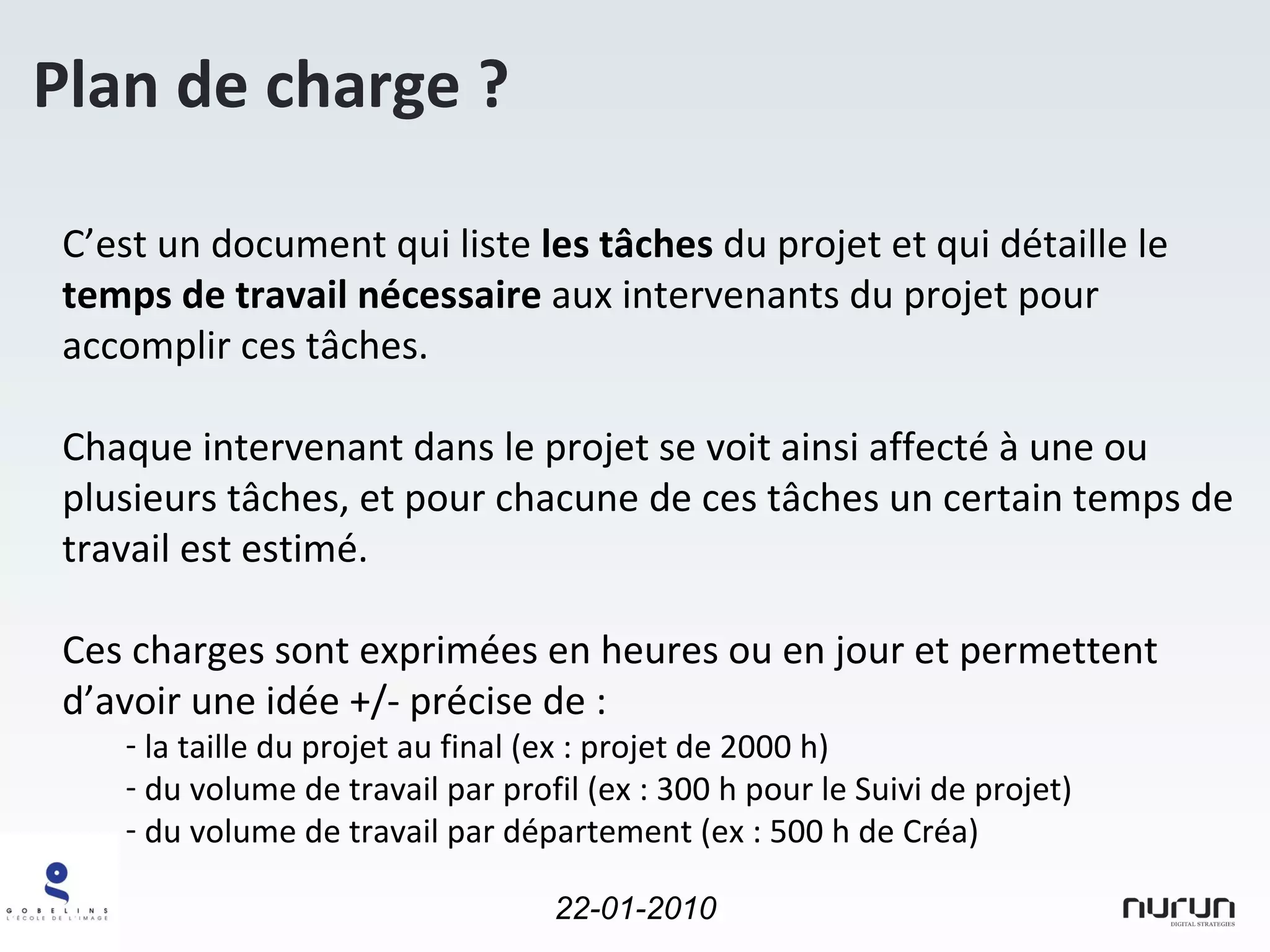 Plan de charge ? C’est un document qui liste  les tâches  du projet et qui détaille le  temps de travail nécessaire  aux intervenants du projet pour accomplir ces tâches. Chaque intervenant dans le projet se voit ainsi affecté à une ou plusieurs tâches, et pour chacune de ces tâches un certain temps de travail est estimé. Ces charges sont exprimées en heures ou en jour et permettent d’avoir une idée +/- précise de : la taille du projet au final (ex : projet de 2000 h) du volume de travail par profil (ex : 300 h pour le Suivi de projet) du volume de travail par département (ex : 500 h de Créa) 