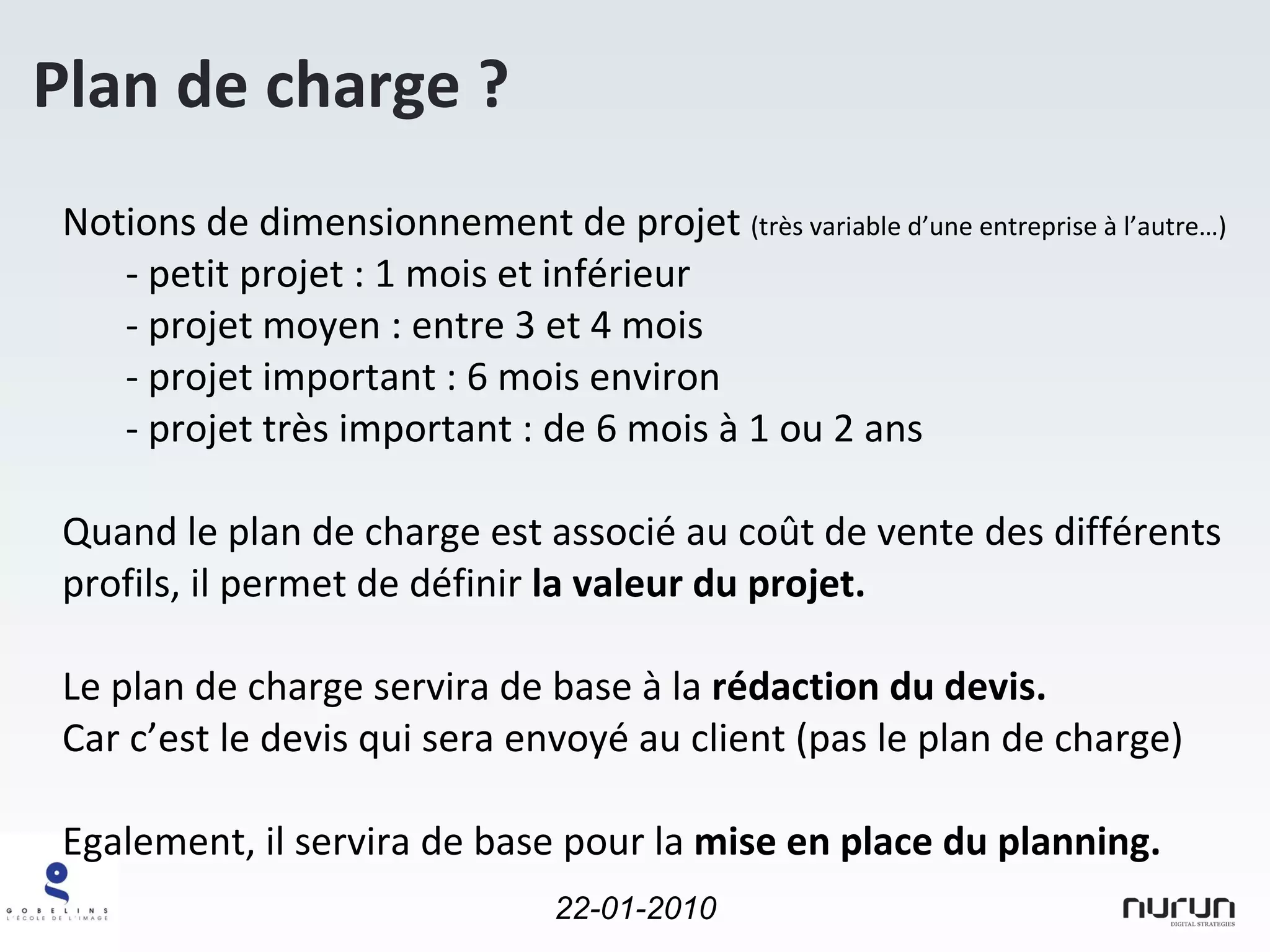 Notions de dimensionnement de projet  (très variable d’une entreprise à l’autre…) - petit projet : 1 mois et inférieur projet moyen : entre 3 et 4 mois projet important : 6 mois environ projet très important : de 6 mois à 1 ou 2 ans Quand le plan de charge est associé au coût de vente des différents profils, il permet de définir  la valeur du projet. Le plan de charge servira de base à la  rédaction du devis.   Car c’est le devis qui sera envoyé au client (pas le plan de charge) Egalement, il servira de base pour la  mise en place du planning. Plan de charge ? 