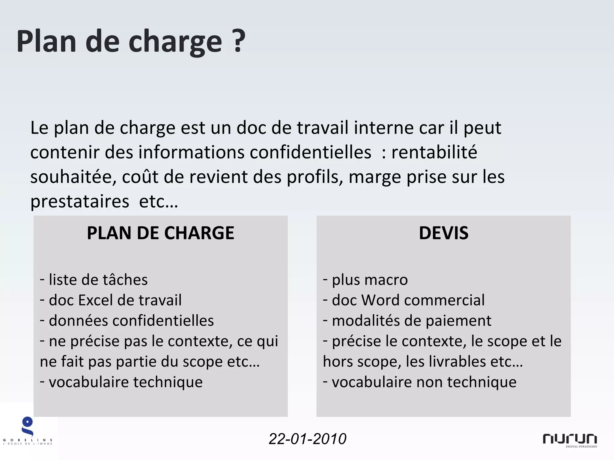 Le plan de charge est un doc de travail interne car il peut contenir des informations confidentielles  : rentabilité souhaitée, coût de revient des profils, marge prise sur les prestataires  etc… Plan de charge ? PLAN DE CHARGE liste de tâches  doc Excel de travail données confidentielles ne précise pas le contexte, ce qui ne fait pas partie du scope etc… vocabulaire technique DEVIS plus macro doc Word commercial modalités de paiement précise le contexte, le scope et le hors scope, les livrables etc… vocabulaire non technique 