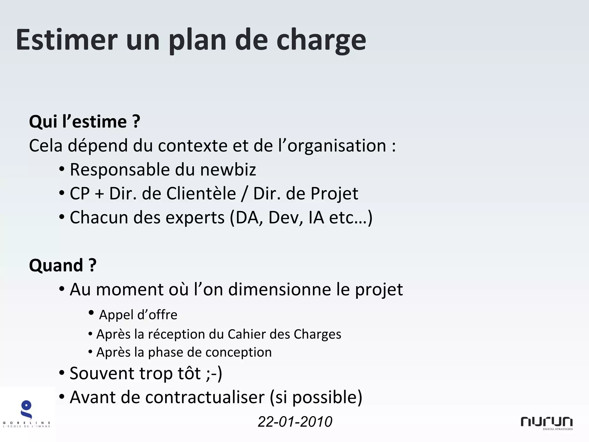 Estimer un plan de charge Qui l’estime ? Cela dépend du contexte et de l’organisation : Responsable du newbiz CP + Dir. de Clientèle / Dir. de Projet Chacun des experts (DA, Dev, IA etc…) Quand ? Au moment où l’on dimensionne le projet Appel d’offre  Après la réception du Cahier des Charges Après la phase de conception Souvent trop tôt ;-) Avant de contractualiser (si possible) 