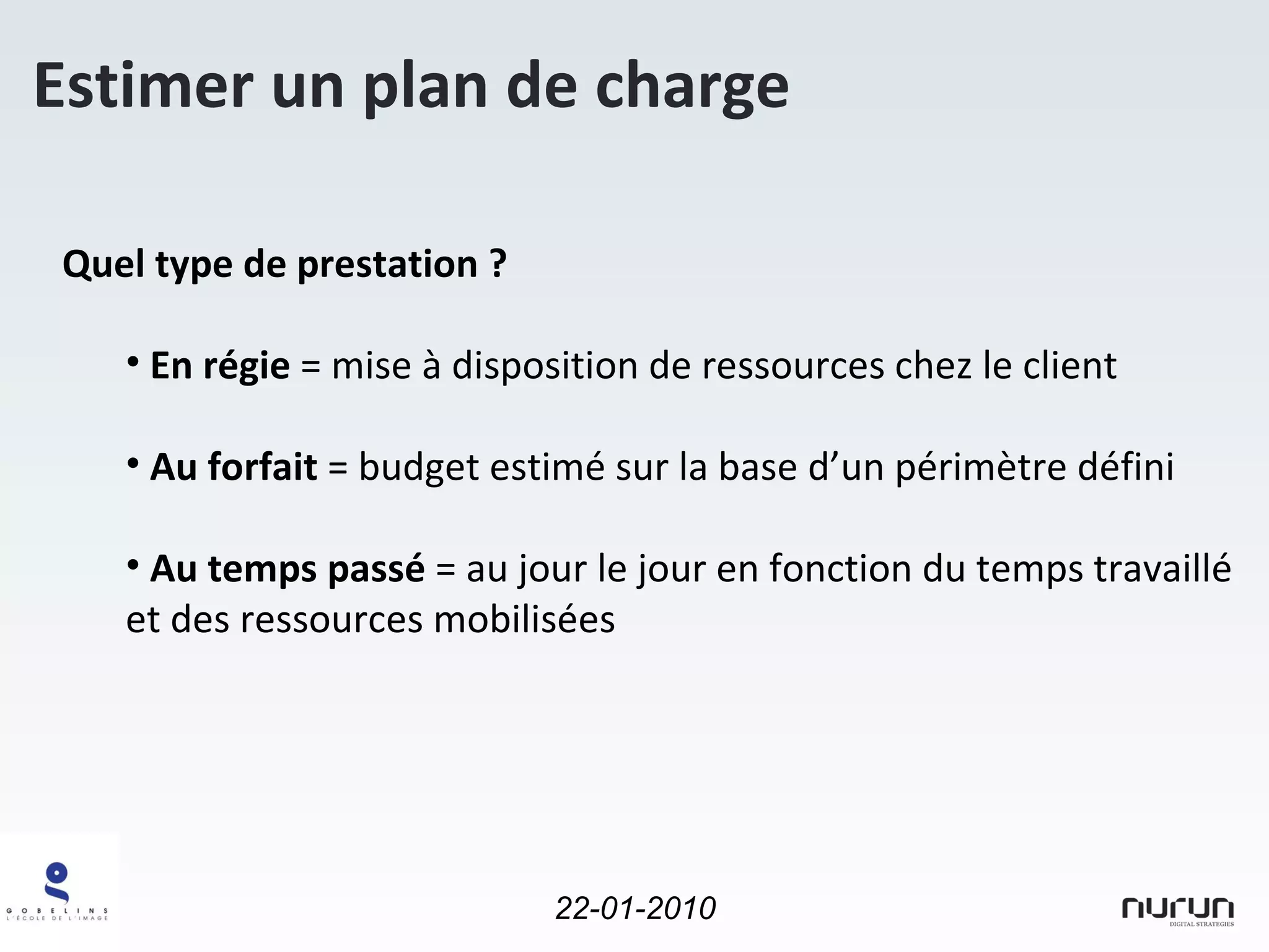 Estimer un plan de charge Quel type de prestation ? En régie  = mise à disposition de ressources chez le client Au forfait  = budget estimé sur la base d’un périmètre défini Au temps passé  = au jour le jour en fonction du temps travaillé et des ressources mobilisées 