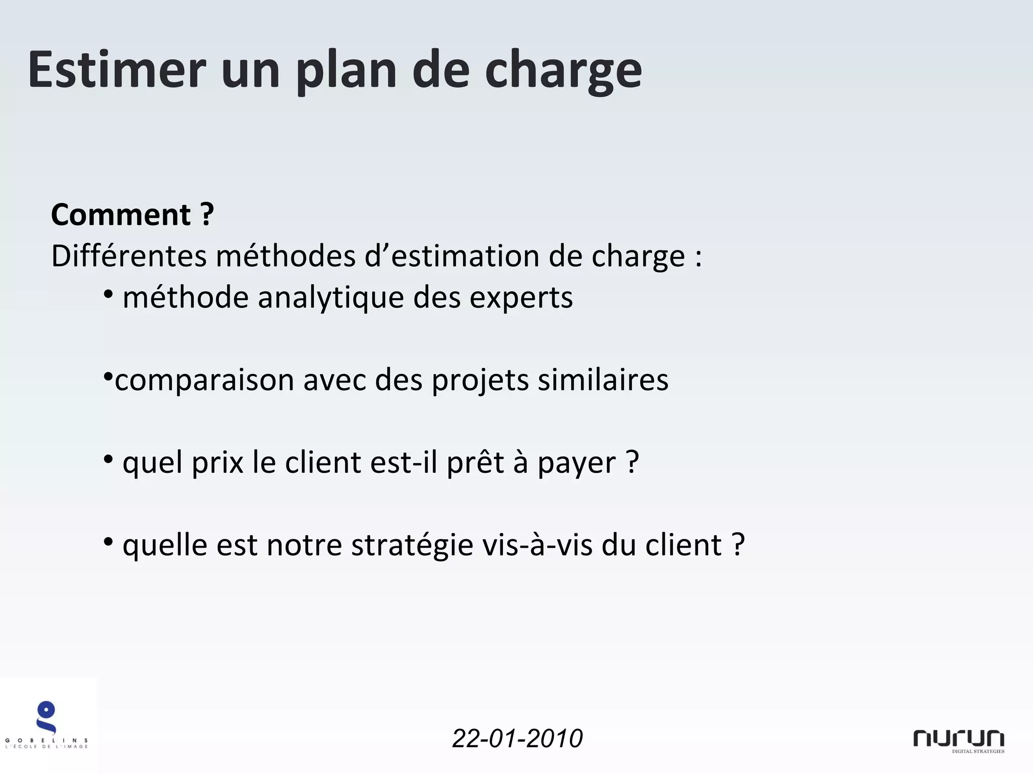 Estimer un plan de charge Comment ? Différentes méthodes d’estimation de charge : méthode analytique des experts comparaison avec des projets similaires  quel prix le client est-il prêt à payer ? quelle est notre stratégie vis-à-vis du client ? 
