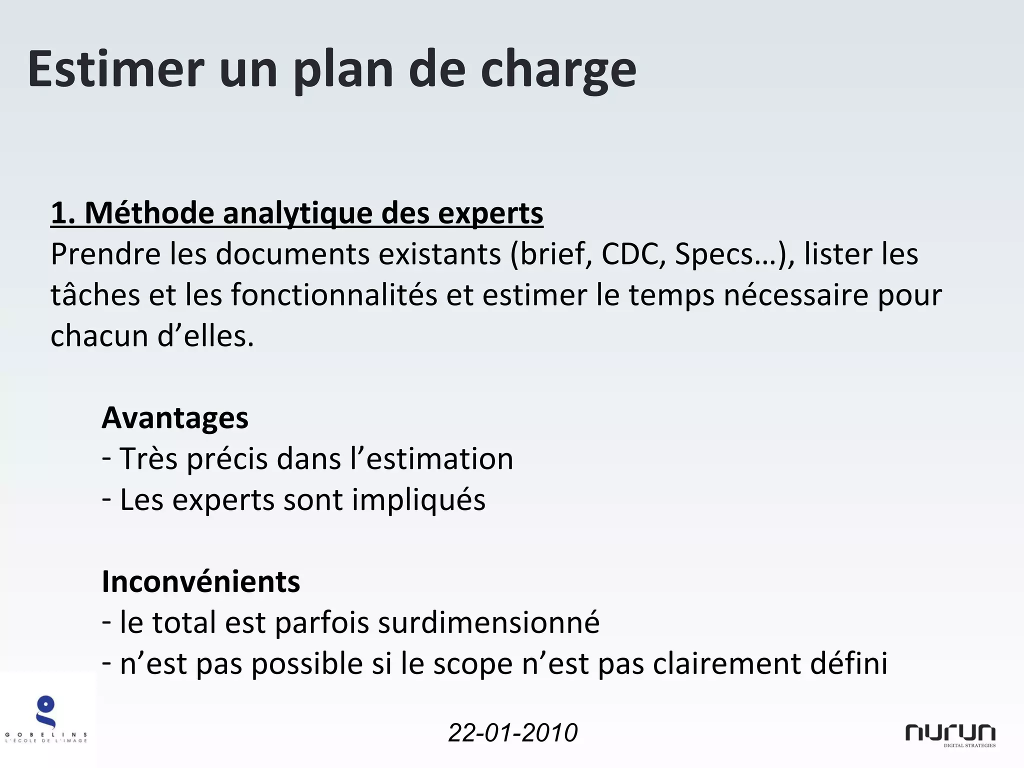 Estimer un plan de charge 1. Méthode analytique des experts Prendre les documents existants (brief, CDC, Specs…), lister les tâches et les fonctionnalités et estimer le temps nécessaire pour chacun d’elles. Avantages Très précis dans l’estimation Les experts sont impliqués Inconvénients le total est parfois surdimensionné  n’est pas possible si le scope n’est pas clairement défini 