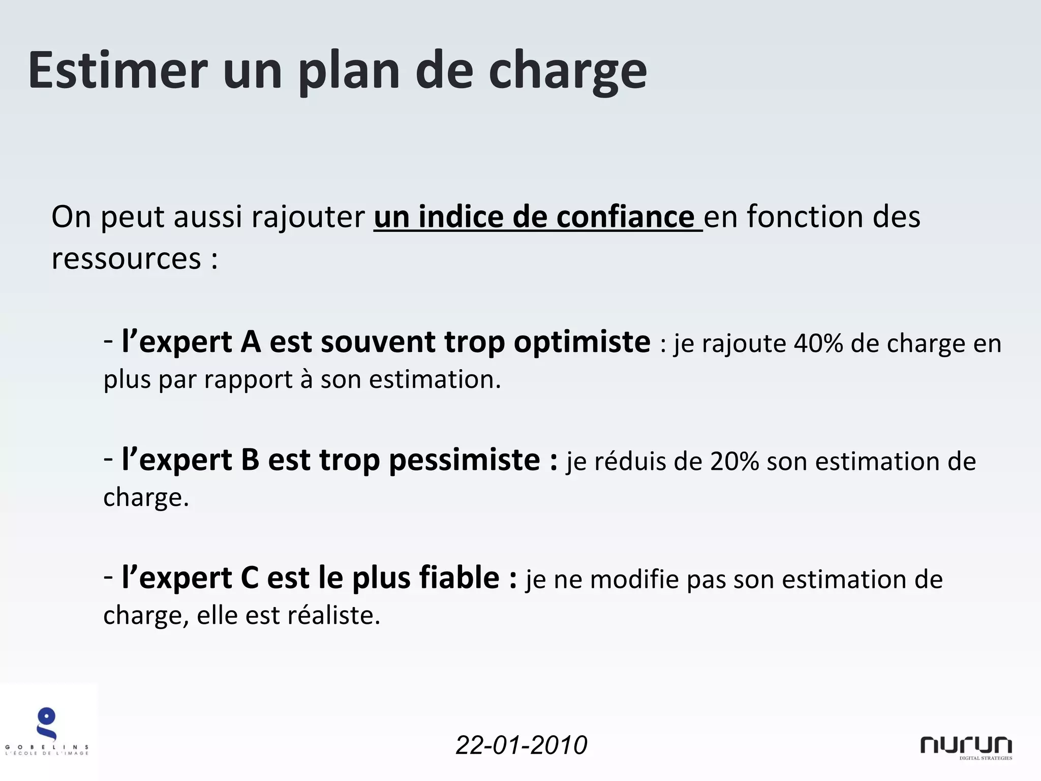 Estimer un plan de charge On peut aussi rajouter  un indice de confiance  en fonction des ressources : l’expert A est souvent trop optimiste  : je rajoute 40% de charge en plus par rapport à son estimation. l’expert B est trop pessimiste :  je réduis de 20% son estimation de charge. l’expert C est le plus fiable :  je ne modifie pas son estimation de charge, elle est réaliste. 