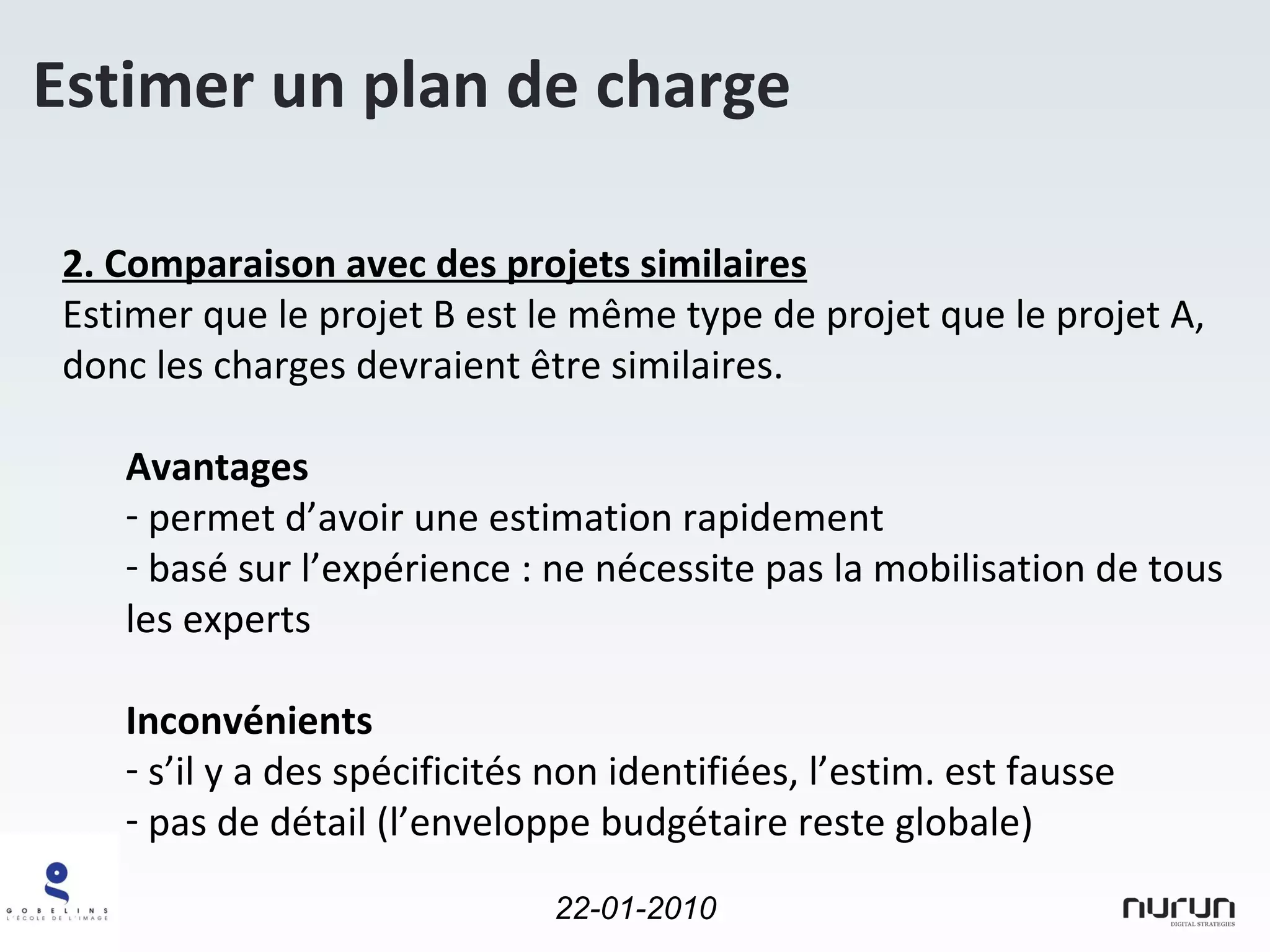 Estimer un plan de charge 2. Comparaison avec des projets similaires Estimer que le projet B est le même type de projet que le projet A, donc les charges devraient être similaires. Avantages permet d’avoir une estimation rapidement basé sur l’expérience : ne nécessite pas la mobilisation de tous les experts Inconvénients s’il y a des spécificités non identifiées, l’estim. est fausse pas de détail (l’enveloppe budgétaire reste globale) 