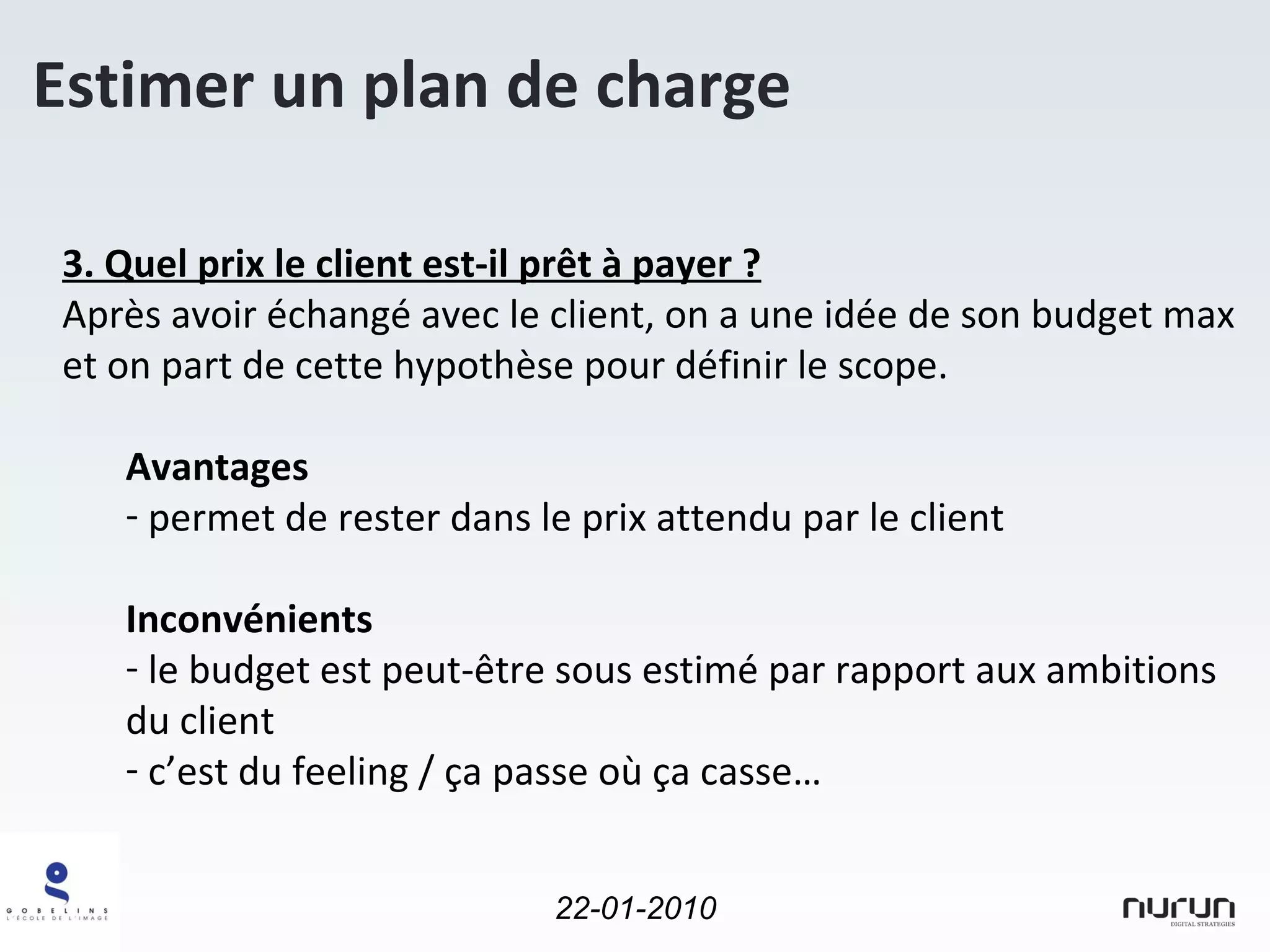 Estimer un plan de charge 3. Quel prix le client est-il prêt à payer ? Après avoir échangé avec le client, on a une idée de son budget max et on part de cette hypothèse pour définir le scope. Avantages permet de rester dans le prix attendu par le client Inconvénients le budget est peut-être sous estimé par rapport aux ambitions du client c’est du feeling / ça passe où ça casse… 