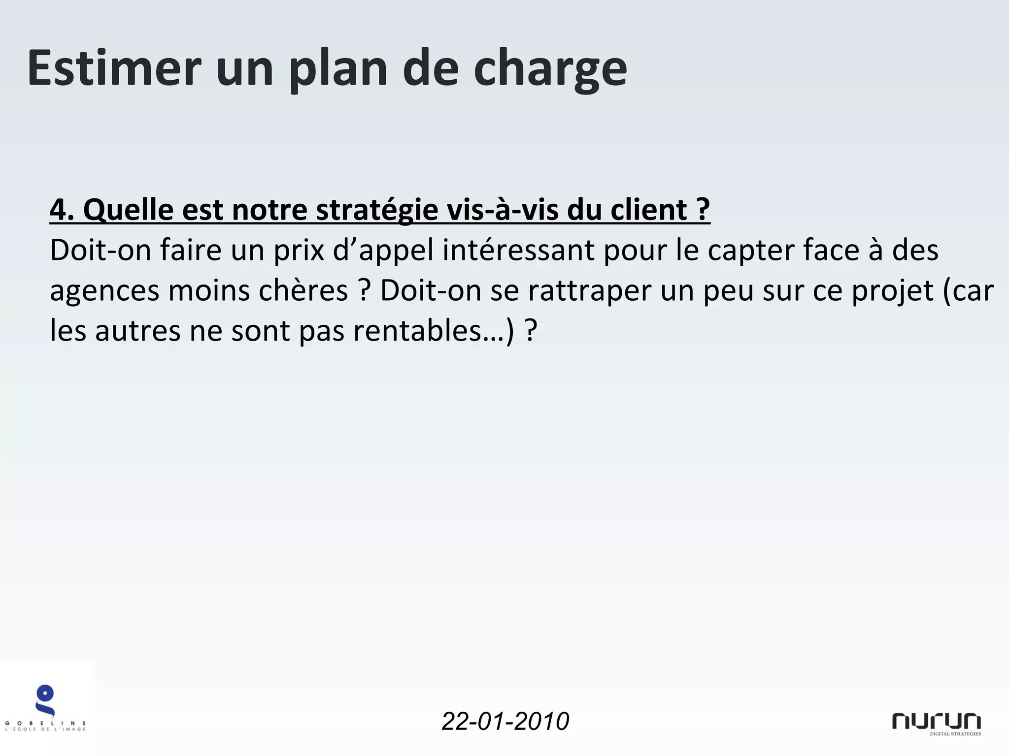 Estimer un plan de charge 4. Quelle est notre stratégie vis-à-vis du client ? Doit-on faire un prix d’appel intéressant pour le capter face à des agences moins chères ? Doit-on se rattraper un peu sur ce projet (car les autres ne sont pas rentables…) ? 