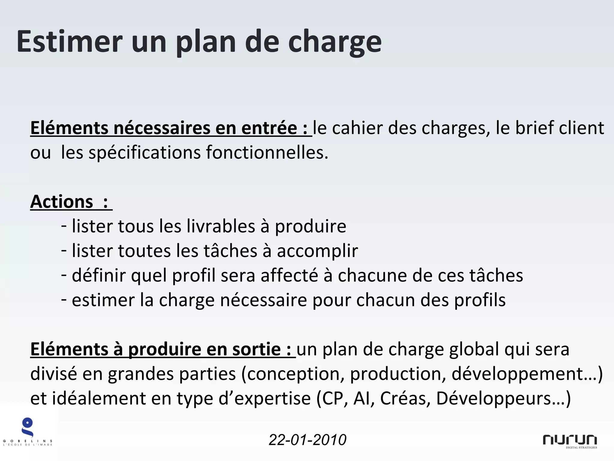 Estimer un plan de charge Eléments nécessaires en entrée :  le cahier des charges, le brief client ou  les spécifications fonctionnelles. Actions  :  lister tous les livrables à produire lister toutes les tâches à accomplir définir quel profil sera affecté à chacune de ces tâches estimer la charge nécessaire pour chacun des profils Eléments à produire en sortie :  un plan de charge global qui sera divisé en grandes parties (conception, production, développement…) et idéalement en type d’expertise (CP, AI, Créas, Développeurs…) 