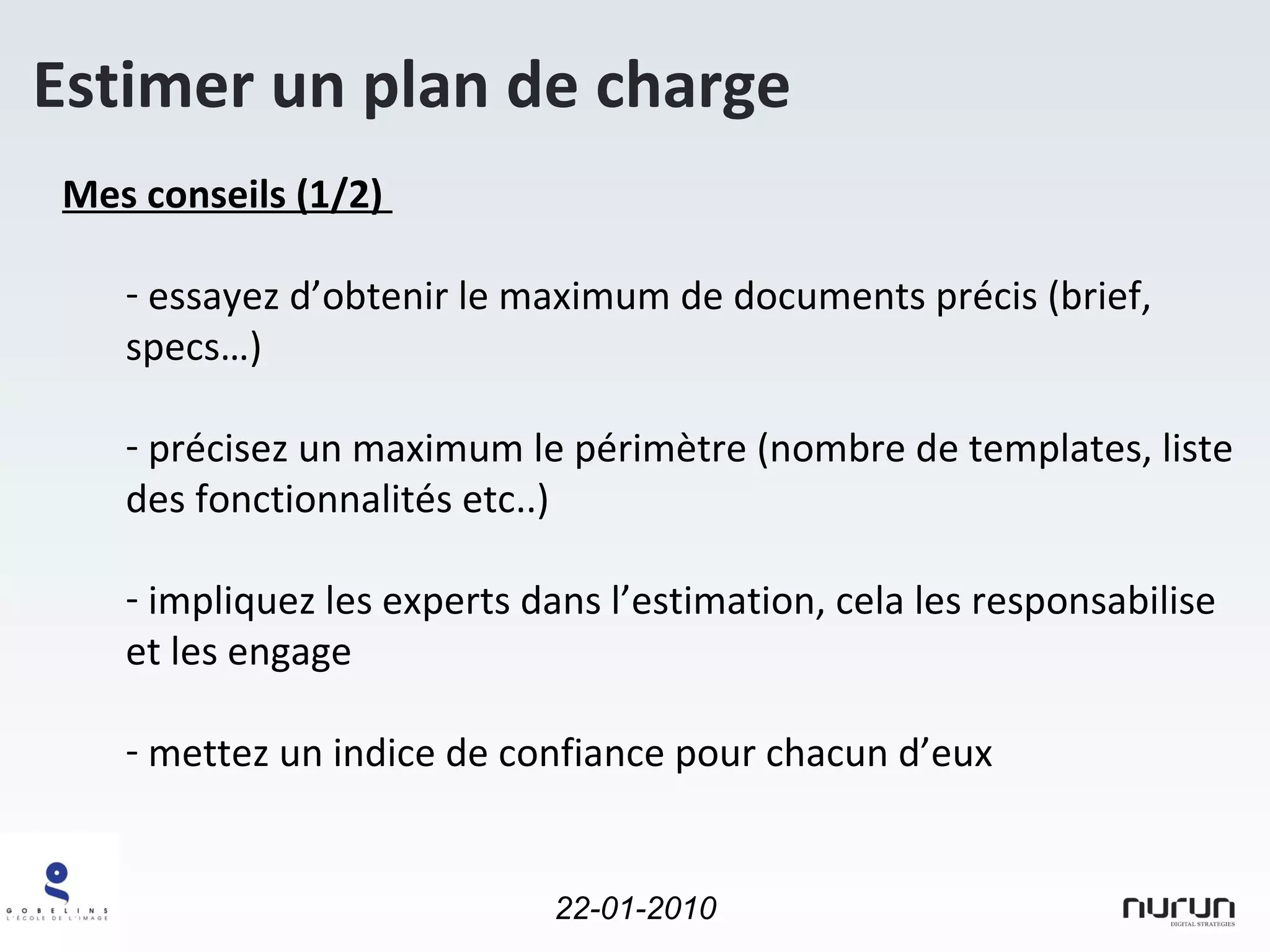 Estimer un plan de charge Mes conseils (1/2)  essayez d’obtenir le maximum de documents précis (brief, specs…) précisez un maximum le périmètre (nombre de templates, liste des fonctionnalités etc..) impliquez les experts dans l’estimation, cela les responsabilise et les engage mettez un indice de confiance pour chacun d’eux 