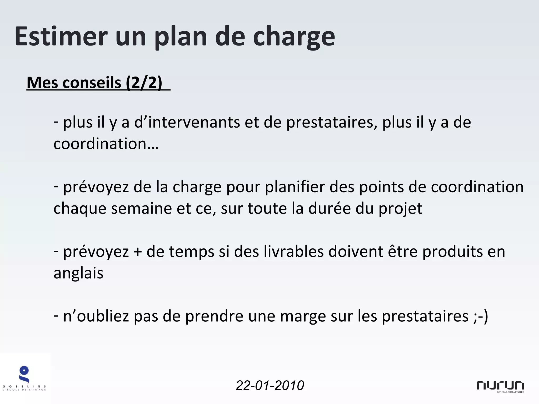 Estimer un plan de charge Mes conseils (2/2)  plus il y a d’intervenants et de prestataires, plus il y a de coordination… prévoyez de la charge pour planifier des points de coordination chaque semaine et ce, sur toute la durée du projet  prévoyez + de temps si des livrables doivent être produits en anglais n’oubliez pas de prendre une marge sur les prestataires ;-) 