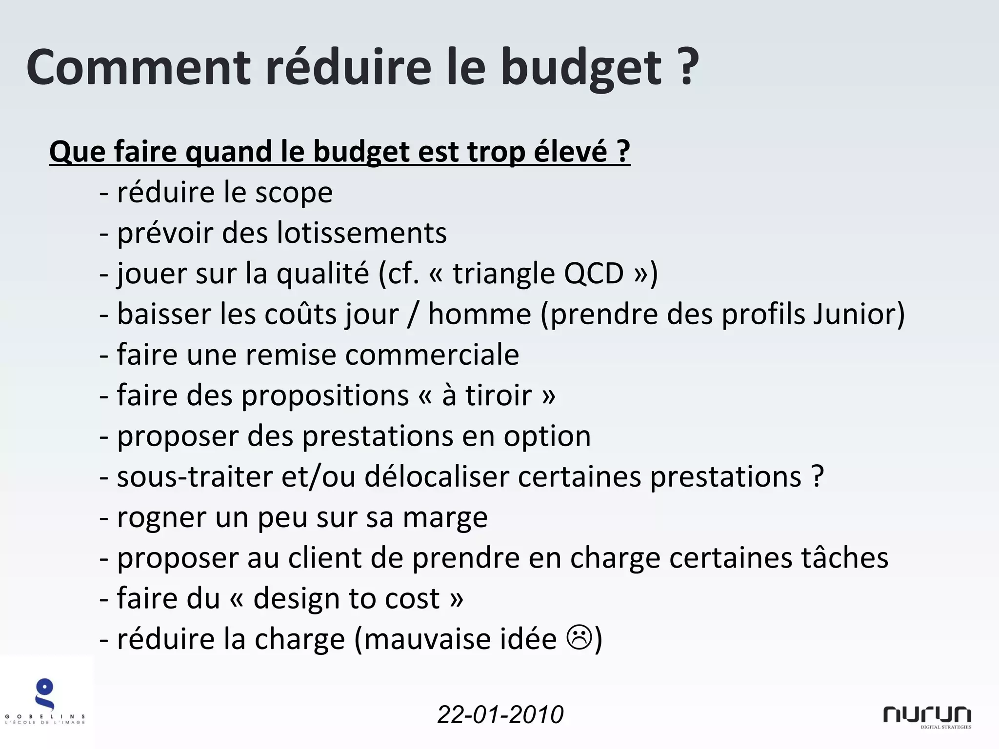 Comment réduire le budget ? Que faire quand le budget est trop élevé ? réduire le scope prévoir des lotissements jouer sur la qualité (cf. « triangle QCD ») baisser les coûts jour / homme (prendre des profils Junior) faire une remise commerciale faire des propositions « à tiroir » proposer des prestations en option sous-traiter et/ou délocaliser certaines prestations ? rogner un peu sur sa marge proposer au client de prendre en charge certaines tâches faire du « design to cost » réduire la charge (mauvaise idée   ) 