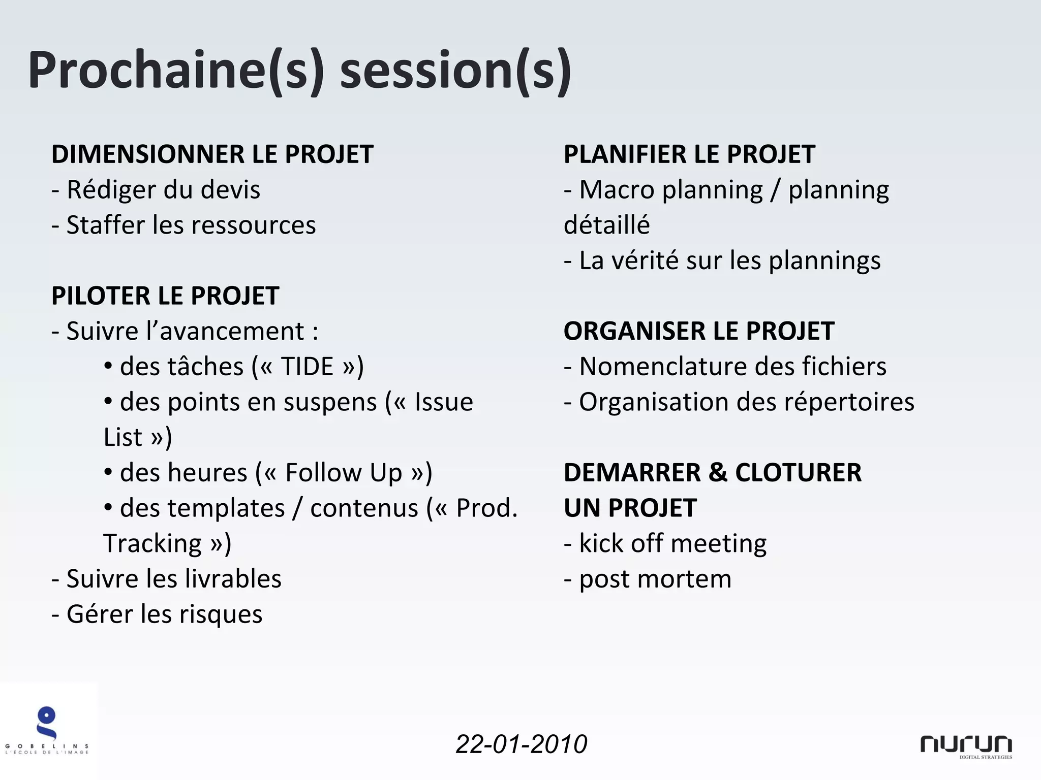 Prochaine(s) session(s) DIMENSIONNER LE PROJET Rédiger du devis Staffer les ressources PILOTER LE PROJET - Suivre l’avancement : des tâches (« TIDE ») des points en suspens (« Issue List ») des heures (« Follow Up ») des templates / contenus (« Prod. Tracking ») Suivre les livrables Gérer les risques PLANIFIER LE PROJET Macro planning / planning détaillé - La vérité sur les plannings ORGANISER LE PROJET Nomenclature des fichiers Organisation des répertoires DEMARRER & CLOTURER UN PROJET kick off meeting post mortem 