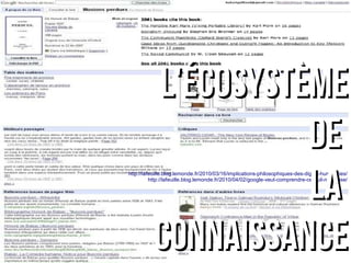 LL''ééccoossyyssttèèmmee 
ddee 
llaa 
http://lafeuille.blog.lemonde.fr/2010/03/16/implications-philosophiques-des-digital-humanities/ 
http://lafeuille.blog.lemonde.fr/2010/04/02/google-veut-comprendre-ce-quil-numerise/ 
ccoonnnnaaiissssaannccee 
 