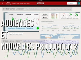 AAUUDDIIEENNCCEESS 
EETT 
NNOOUUVVEELLLLEESS pprroodduuccttiioonn ?? 
http://www.theatlantic.com/technology/archive/2014/01/how-netflix-reverse-engineered-hollywood/282679/?single_page=true 
http://lafeuille.blog.lemonde.fr/2012/09/03/hiptype-la-publication-guidee-par-les-donnees/ 
http://lafeuille.blog.lemonde.fr/2012/03/15/mesurer-le-marketing-du-livre-en-temps-reel/ 
 