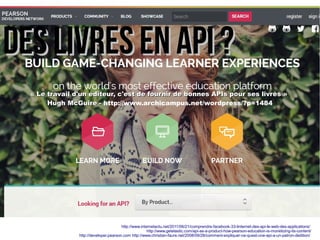 DDeess lliivvrreess eenn AAPPII ?? 
« LLee ttrraavvaaiill dd''uunn ééddiitteeuurr,, cc''eesstt ddee ffoouurrnniirr ddee bboonnnneess AAPPIIss ppoouurr sseess lliivvrreess » 
HHuugghh MMccGGuuiirree -- http://www.archicampus.net/wordpress/?p=1484 
http://www.internetactu.net/2011/06/21/comprendre-facebook-33-linternet-des-api-le-web-des-applications/ 
http://www.getelastic.com/api-as-a-product-how-pearson-education-is-monetizing-its-content/ 
http://developer.pearson.com http://www.christian-faure.net/2008/09/28/comment-expliquer-ce-quest-une-api-a-un-patron-dedition/ 
 
