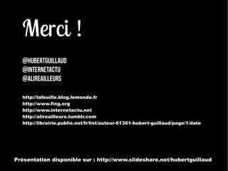 Merci ! 
@hubertguillaud 
@internetactu 
@alireailleurs 
http://lafeuille.blog.lemonde.fr 
http://www.fing.org 
http://www.internetactu.net 
http://alireailleurs.tumblr.com 
http://librairie.publie.net/fr/list/auteur-61361-hubert-guillaud/page/1/date 
Présentation disponible sur : http://www.slideshare.net/hubertguillaud 
 