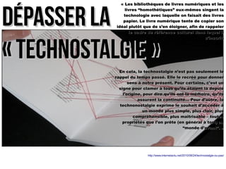 « Les bibliothèques de livres nnuumméérriiqquueess eett lleess 
lliivvrreess ““hhoommootthhééttiiqquueess”” eeuuxx--mmêêmmeess ssiinnggeenntt llaa 
tteecchhnnoollooggiiee aavveecc llaaqquueellllee oonn ffaaiissaaiitt ddeess lliivvrreess 
ppaappiieerr.. LLee lliivvrree nnuumméérriiqquuee tteennttee ddee ccooppiieerr ssoonn 
iiddééaall pplluuttôôtt qquuee ddee ss’’eenn ééllooiiggnneerr,, aaffiinn ddee rraappppeelleerr 
DDééppaasssseerr llaa 
« tteecchhnnoossttaallggiiee »
llee ccaaddrree ddee rrééfféérreennccee ccuullttuurreell ddaannss lleeqquueell iill 
ss’’iinnssccrriitt.. 
EEnn cceellaa,, llaa tteecchhnnoossttaallggiiee nn’’eesstt ppaass sseeuulleemmeenntt llee 
rraappppeell dduu tteemmppss ppaasssséé.. EEllllee llee rreeccrréééé ppoouurr ddoonnnneerr 
sseennss àà nnoottrree pprréésseenntt.. PPoouurr cceerrttaaiinnss,, cc’’eesstt uunn 
ssiiggnnee ppoouurr ccllaammeerr àà ttoouuss qquu’’iillss ééttaaiieenntt llàà ddeeppuuiiss 
ll’’oorriiggiinnee,, ppoouurr ddiirree qquu’’iillss oonntt llaa mméémmooiirree,, qquu’’iillss 
aassssuurreenntt llaa ccoonnttiinnuuiittéé…… PPoouurr dd’’aauuttrree,, llaa 
tteecchhnnoonnoossttaallggiiee eexxpprriimmee llee ssoouuhhaaiitt dd’’aaccccééddeerr àà 
uunn mmoonnddee pplluuss ssiimmppllee,, pplluuss ccllaaiirr,, pplluuss 
ccoommpprrééhheennssiibbllee,, pplluuss mmaaîîttrriissaabbllee –– ttoouutteess 
pprroopprriiééttééss qquuee ll’’oonn pprrêêttee ((eenn ggéénnéérraall àà ttoorrtt)) aauu 
““mmoonnddee dd’’aavvaanntt””.. » 
http://www.internetactu.net/2010/08/24/technostalgie-ou-pas/ 
 
