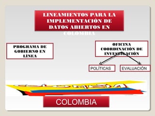 LINEAMIENTOS PARA LA
          IMPLEMENTACIÓN DE
           DATOS ABIERTOS EN
               COLOMBIA

                              OFICINA
PROGRAMA DE
                          COORDINACIÓN DE
GOBIERNO EN
                           INVESTIGACIÓN
   LÍNEA


                      POLÍTICAS   EVALUACIÓN




              COLOMBIA
 