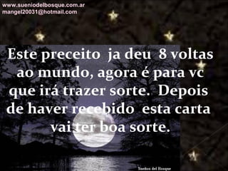 Galvany Bladimir Valdivia Tirado
galvanybvtvida@gmail.com
galvanybvtvida@yahoo.es
galvanybvtvida@hotmail.com
Este preceito ja deu 8 voltas
ao mundo, agora é para vc
que irá trazer sorte. Depois
de haver recebido esta carta
vai ter boa sorte.
www.sueniodelbosque.com.ar
mangel20031@hotmail.com
 