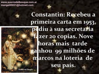 Galvany Bladimir Valdivia Tirado
galvanybvtvida@gmail.com
galvanybvtvida@yahoo.es
galvanybvtvida@hotmail.com
Constantin: Recebeu a
primeira carta em 1953,
pediu à sua secretaria
fazer 20 copias. Nove
horas mais tarde
ganhou 99 milhões de
marcos na loteria de
seu país.
www.sueniodelbosque.com.ar
mangel20031@hotmail.com
 