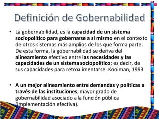 • La gobernabilidad, es la capacidad de un sistema
sociopolítico para gobernarse a sí mismo en el contexto
de otros sistemas más amplios de los que forma parte.
De esta forma, la gobernabilidad se deriva del
alineamiento efectivo entre las necesidades y las
capacidades de un sistema sociopolítico; es decir, de
sus capacidades para retroalimentarse. Kooiman, 1993
• A un mejor alineamiento entre demandas y políticas a
través de las instituciones, mayor grado de
gobernabilidad asociado a la función pública
(implementación efectiva).
11
 