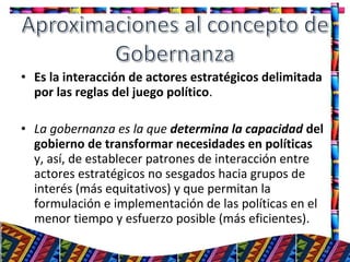 • Es la interacción de actores estratégicos delimitada
por las reglas del juego político.
• La gobernanza es la que determina la capacidad del
gobierno de transformar necesidades en políticas
y, así, de establecer patrones de interacción entre
actores estratégicos no sesgados hacia grupos de
interés (más equitativos) y que permitan la
formulación e implementación de las políticas en el
menor tiempo y esfuerzo posible (más eficientes).
13
 