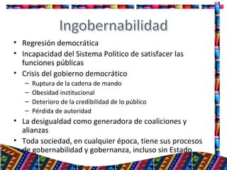 • Regresión democrática
• Incapacidad del Sistema Político de satisfacer las
funciones públicas
• Crisis del gobierno democrático
– Ruptura de la cadena de mando
– Obesidad institucional
– Deterioro de la credibilidad de lo público
– Pérdida de autoridad
• La desigualdad como generadora de coaliciones y
alianzas
• Toda sociedad, en cualquier época, tiene sus procesos
de gobernabilidad y gobernanza, incluso sin Estado
15
 