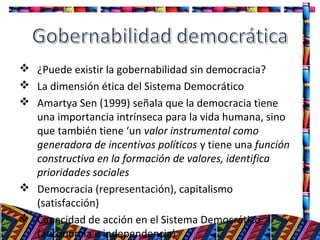  ¿Puede existir la gobernabilidad sin democracia?
 La dimensión ética del Sistema Democrático
 Amartya Sen (1999) señala que la democracia tiene
una importancia intrínseca para la vida humana, sino
que también tiene ‘un valor instrumental como
generadora de incentivos políticos y tiene una función
constructiva en la formación de valores, identifica
prioridades sociales
 Democracia (representación), capitalismo
(satisfacción)
 Capacidad de acción en el Sistema Democrático
(autonomía e independencia)
16
 