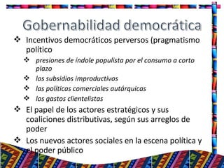  Incentivos democráticos perversos (pragmatismo
político
 presiones de índole populista por el consumo a corto
plazo
 los subsidios improductivos
 las políticas comerciales autárquicas
 los gastos clientelistas
 El papel de los actores estratégicos y sus
coaliciones distributivas, según sus arreglos de
poder
 Los nuevos actores sociales en la escena política y
el poder público
17
 