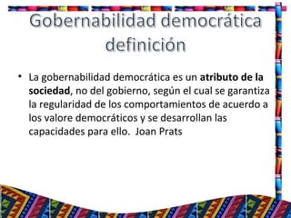• La gobernabilidad democrática es un atributo de la
sociedad, no del gobierno, según el cual se garantiza
la regularidad de los comportamientos de acuerdo a
los valore democráticos y se desarrollan las
capacidades para ello. Joan Prats
22
 