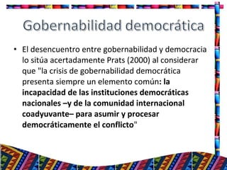 • El desencuentro entre gobernabilidad y democracia
lo sitúa acertadamente Prats (2000) al considerar
que "la crisis de gobernabilidad democrática
presenta siempre un elemento común: la
incapacidad de las instituciones democráticas
nacionales –y de la comunidad internacional
coadyuvante– para asumir y procesar
democráticamente el conflicto"
23
 