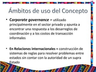 • Corporate governance = utilizado
principalmente en el sector privado y apunta a
encontrar una respuesta a los desarreglos de
coordinación y a los costos de transacción
informales
• En Relaciones internacionales = construcción de
sistemas de reglas para resolver problemas entre
estados sin contar con la autoridad de un supra
Estado
3
 