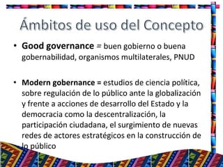 • Good governance = buen gobierno o buena
gobernabilidad, organismos multilaterales, PNUD
• Modern gobernance = estudios de ciencia política,
sobre regulación de lo público ante la globalización
y frente a acciones de desarrollo del Estado y la
democracia como la descentralización, la
participación ciudadana, el surgimiento de nuevas
redes de actores estratégicos en la construcción de
lo público
4
 