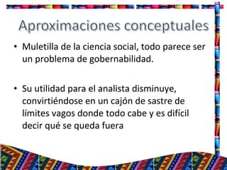 • Muletilla de la ciencia social, todo parece ser
un problema de gobernabilidad.
• Su utilidad para el analista disminuye,
convirtiéndose en un cajón de sastre de
límites vagos donde todo cabe y es difícil
decir qué se queda fuera
6
 