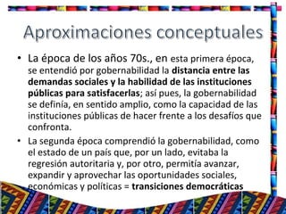 • La época de los años 70s., en esta primera época,
se entendió por gobernabilidad la distancia entre las
demandas sociales y la habilidad de las instituciones
públicas para satisfacerlas; así pues, la gobernabilidad
se definía, en sentido amplio, como la capacidad de las
instituciones públicas de hacer frente a los desafíos que
confronta.
• La segunda época comprendió la gobernabilidad, como
el estado de un país que, por un lado, evitaba la
regresión autoritaria y, por otro, permitía avanzar,
expandir y aprovechar las oportunidades sociales,
económicas y políticas = transiciones democráticas
7
 