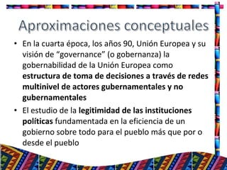 • En la cuarta época, los años 90, Unión Europea y su
visión de “governance” (o gobernanza) la
gobernabilidad de la Unión Europea como
estructura de toma de decisiones a través de redes
multinivel de actores gubernamentales y no
gubernamentales
• El estudio de la legitimidad de las instituciones
políticas fundamentada en la eficiencia de un
gobierno sobre todo para el pueblo más que por o
desde el pueblo
9
 