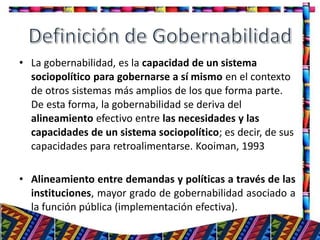 • La gobernabilidad, es la capacidad de un sistema
sociopolítico para gobernarse a sí mismo en el contexto
de otros sistemas más amplios de los que forma parte.
De esta forma, la gobernabilidad se deriva del
alineamiento efectivo entre las necesidades y las
capacidades de un sistema sociopolítico; es decir, de sus
capacidades para retroalimentarse. Kooiman, 1993
• Alineamiento entre demandas y políticas a través de las
instituciones, mayor grado de gobernabilidad asociado a
la función pública (implementación efectiva).
10
 